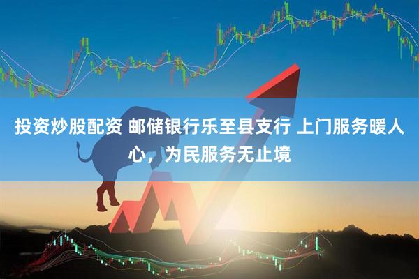 投资炒股配资 邮储银行乐至县支行 上门服务暖人心，为民服务无止境