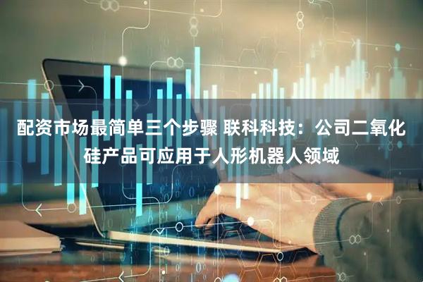 配资市场最简单三个步骤 联科科技：公司二氧化硅产品可应用于人形机器人领域