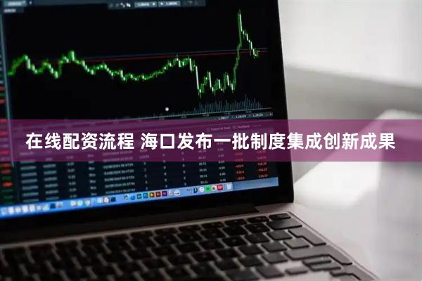 在线配资流程 海口发布一批制度集成创新成果