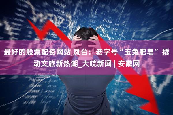 最好的股票配资网站 凤台：老字号“玉兔肥皂” 撬动文旅新热潮_大皖新闻 | 安徽网