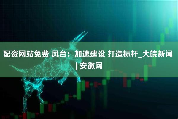 配资网站免费 凤台：加速建设 打造标杆_大皖新闻 | 安徽网
