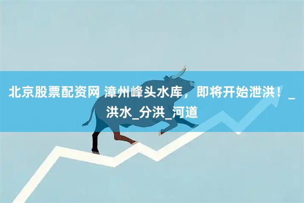 北京股票配资网 漳州峰头水库，即将开始泄洪！_洪水_分洪_河道