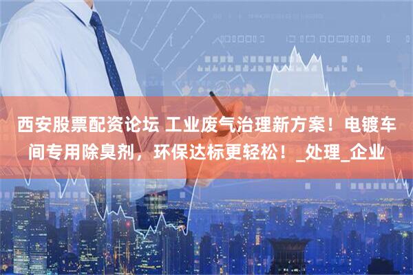 西安股票配资论坛 工业废气治理新方案！电镀车间专用除臭剂，环保达标更轻松！_处理_企业