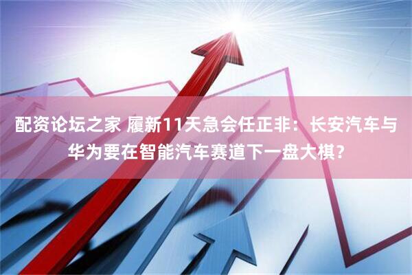 配资论坛之家 履新11天急会任正非：长安汽车与华为要在智能汽车赛道下一盘大棋？