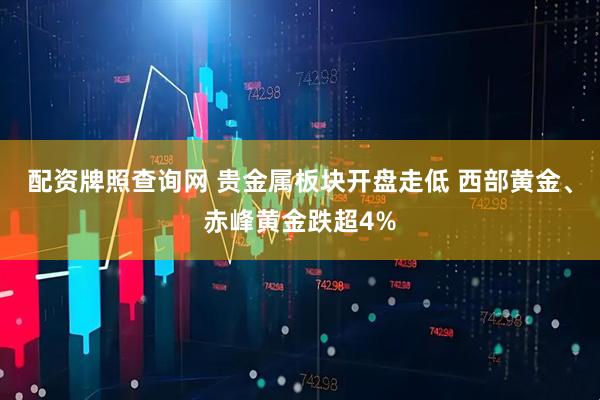 配资牌照查询网 贵金属板块开盘走低 西部黄金、赤峰黄金跌超4%