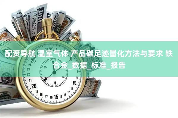 配资导航 温室气体 产品碳足迹量化方法与要求 铁合金_数据_标准_报告