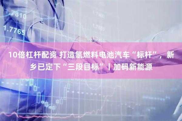 10倍杠杆配资 打造氢燃料电池汽车“标杆”，新乡已定下“三段目标”丨加码新能源