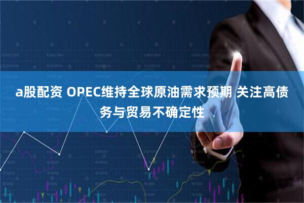 a股配资 OPEC维持全球原油需求预期 关注高债务与贸易不确定性