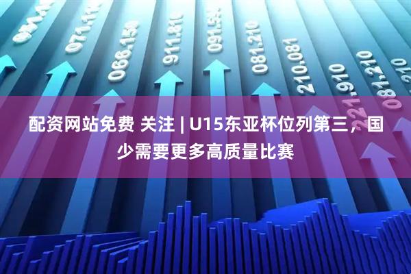 配资网站免费 关注 | U15东亚杯位列第三,国少需要更多高质量比赛