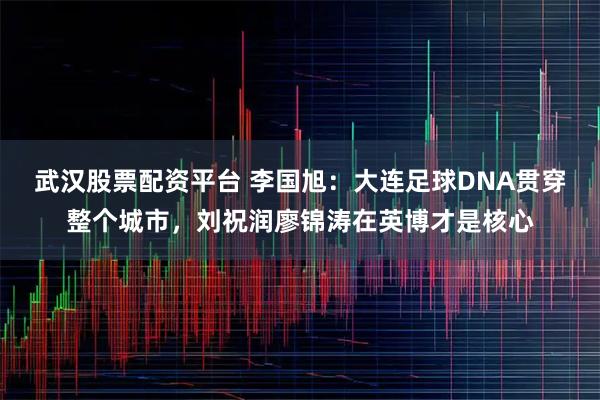 武汉股票配资平台 李国旭：大连足球DNA贯穿整个城市，刘祝润廖锦涛在英博才是核心