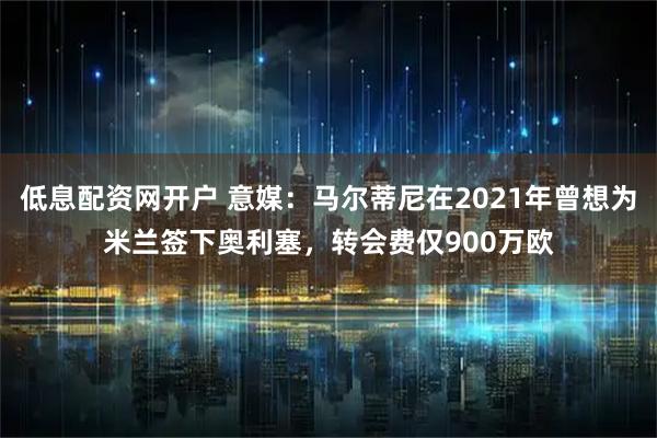低息配资网开户 意媒:马尔蒂尼在2021年曾想为米兰签下奥利塞,转会费仅900万欧