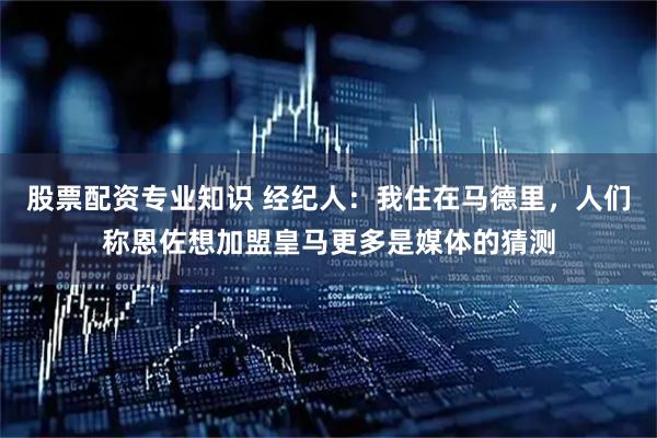 股票配资专业知识 经纪人:我住在马德里,人们称恩佐想加盟皇马更多是媒体的猜测