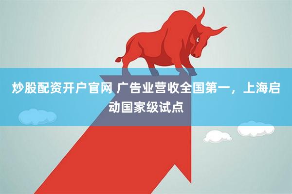 炒股配资开户官网 广告业营收全国第一，上海启动国家级试点